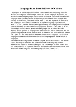 Language Is An Essential Piece Of Culture
Language is an essential piece of culture. Many cultures are completely identified
by their own language used as lingua franca or a second language. Nowadays, the
belief of disappearing languages can be seen as a true fact. Merriam Webster defined
language as the system of words or signs that people use to express thoughts and
feelings to each other (Merriam Webster, para. 1), and it is important to emphasize
that languageis only understood and used by a particular group of people (Ibid.,
para. 2). In 2012, Grimes indicated that approximately 450 languages will disappear
soon because they only have a few elderly speakers (Grimes, 2012, para. 1). In fact,
according to Krauss, at least 90 percent of languages will be extinct by 2100
because only 10 percent of languages are considered safe. Ostler considered that the
speed of languages extinction is twice faster of mammals and birds extinction (Ostler,
2012, para. 1). This essay will talk about the importance of language, the causes of
languages disappearance and some solutions that help to prevent the extinction of
languages.
The importance of languages is a debated subject. Woodfield stands out that no one
knows precisely all the riches that are hidden inside every language, and the
importance of linguistic diversity (Ibid, para. 5). For example in India, Puerto Rico
and Mexico the use of English is related to occupational and educational areas, even
when their mother tongue is another language (Fishman, 1998, p.212).
 