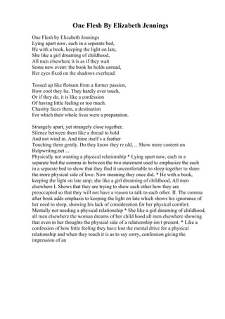 One Flesh By Elizabeth Jennings
One Flesh by Elizabeth Jennings
Lying apart now, each in a separate bed,
He with a book, keeping the light on late,
She like a girl dreaming of childhood,
All men elsewhere it is as if they wait
Some new event: the book he holds unread,
Her eyes fixed on the shadows overhead.
Tossed up like flotsam from a former passion,
How cool they lie. They hardly ever touch,
Or if they do, it is like a confession
Of having little feeling or too much.
Chastity faces them, a destination
For which their whole lives were a preparation.
Strangely apart, yet strangely close together,
Silence between them like a thread to hold
And not wind in. And time itself s a feather
Touching them gently. Do they know they re old,... Show more content on
Helpwriting.net ...
Physically not wanting a physical relationship * Lying apart now, each in a
separate bed the comma in between the two statement used to emphasize the each
in a separate bed to show that they find it uncomfortable to sleep together to share
the more physical side of love. Now meaning they once did. * He with a book,
keeping the light on late amp; she like a girl dreaming of childhood, All men
elsewhere I. Shows that they are trying to show each other how they are
preoccupied so that they will not have a reason to talk to each other. II. The comma
after book adds emphasis to keeping the light on late which shows his ignorance of
her need to sleep, showing his lack of consideration for her physical comfort.
Mentally not needing a physical relationship * She like a girl dreaming of childhood,
all men elsewhere the woman dreams of her child hood all men elsewhere showing
that even in her thoughts the physical side of a relationship isn t present. * Like a
confession of how little feeling they have lost the mental drive for a physical
relationship and when they touch it is as to say sorry, confession giving the
impression of an
 