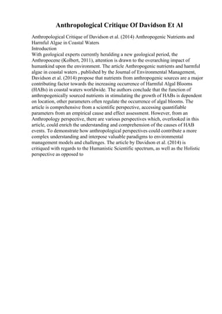 Anthropological Critique Of Davidson Et Al
Anthropological Critique of Davidson et al. (2014) Anthropogenic Nutrients and
Harmful Algae in Coastal Waters
Introduction
With geological experts currently heralding a new geological period, the
Anthropocene (Kolbert, 2011), attention is drawn to the overarching impact of
humankind upon the environment. The article Anthropogenic nutrients and harmful
algae in coastal waters , published by the Journal of Environmental Management,
Davidson et al. (2014) propose that nutrients from anthropogenic sources are a major
contributing factor towards the increasing occurrence of Harmful Algal Blooms
(HABs) in coastal waters worldwide. The authors conclude that the function of
anthropogenically sourced nutrients in stimulating the growth of HABs is dependent
on location, other parameters often regulate the occurrence of algal blooms. The
article is comprehensive from a scientific perspective, accessing quantifiable
parameters from an empirical cause and effect assessment. However, from an
Anthropology perspective, there are various perspectives which, overlooked in this
article, could enrich the understanding and comprehension of the causes of HAB
events. To demonstrate how anthropological perspectives could contribute a more
complex understanding and interpose valuable paradigms to environmental
management models and challenges. The article by Davidson et al. (2014) is
critiqued with regards to the Humanistic Scientific spectrum, as well as the Holistic
perspective as opposed to
 