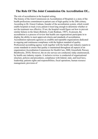 The Role Of The Joint Commission On Accreditation Of...
The role of accreditation in the hospital setting.
The history of the Joint Commission on Accreditation of Hospitals is a story of the
health professions commitment to patient care of high quality in the 20th century.
According to Dr. Ernest Codman, founder of the accreditation system, which would
enable hospitals to track every patient it treat long enough to determine whether or
not the treatment was effective. If not, the hospital would figure out how to prevent
similar failures in the future (Roberts, Coale Redman, 1987). At present, the
accreditation is a process of review that health care organizations participate in to
display the ability to meet approved criteria and standards of accreditation.
Accreditation represents agencies as credible and reputable organizations dedicated
to ongoing and continuous compliance with the highest standard of quality.
Professional accrediting agency work together with the health care industry experts to
create standards to ensure that quality is maintained throughout all aspects of an
organization (Accreditation Commission for Health Care, 2008; Greenfield, Pawsey
Braithwaite, 2010). However, the on site surveys are conducted, today unannounced,
by health care industry experts. A inclusive review is conducted of organizational
structure, policies and procedures, compliance with federal, state, and local laws,
leadership, patients rights and responsibilities, fiscal operations, human resource
management, provision of
 