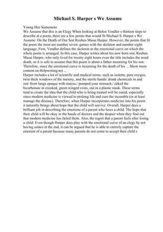 Michael S. Harper s We Assume
Young Hee Somemoto
We Assume that this is an Elegy When looking at Helen Vendler s thirteen steps to
describe at a poem, there are a few points that would fit Michael S. Harper s We
Assume: On the Death of Our Son Reuben Masai Harper. However, the points that fit
the poem the most are number seven: games with the skeleton and number eight:
language. First, Vendler defines the skeleton as the emotional curve on which the
whole poem is arranged. In this case, Harper writes about his new born son, Reuben
Masai Harper, who only lived for twenty eight hours even the title includes the word
death, so it is safe to assume that this poem is about a father mourning for his son.
Therefore, since the emotional curve is mourning for the death of his ... Show more
content on Helpwriting.net ...
Harper includes a lot of scientific and medical terms, such as isolette, pure oxygen,
twin thick windows of the nursery, and the sterile hands/ drank chemicals in and
out/ from lungs opaque with mucus,/ pumped your stomach,/ eeked the
bicarbonate in crooked, green winged veins, out in a plastic mask. These terms
tend to create the idea that the child who is being treated will be cured, especially
since modern medicine is viewed to prolong life and cure the incurable (or at least
manage the disease). Therefore, when Harper incorporates medicine into his poem
it naturally brings about hope that the child will survive. Overall, Harper does a
brilliant job in describing the emotions of a parent who loses a child. The hope that
their child will be okay in the hands of doctors and the despair when they find out
that modern medicine has failed them. Also, the regret that a parent feels after losing
a child. Even though Harper does play with the emotional curve of an elegy by not
having solace at the end, it can be argued that he is able to entirely capture the
emotion of a parent because many parents do not come to accept their child s
 