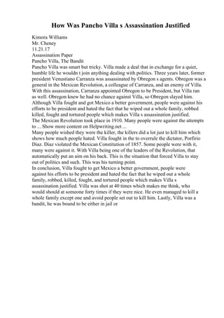 How Was Pancho Villa s Assassination Justified
Kimora Williams
Mr. Cheney
11.21.17
Assassination Paper
Pancho Villa, The Bandit
Pancho Villa was smart but tricky. Villa made a deal that in exchange for a quiet,
humble life he wouldn t join anything dealing with politics. Three years later, former
president Venustiano Carranza was assassinated by Obregon s agents. Obregon was a
general in the Mexican Revolution, a colleague of Carranza, and an enemy of Villa.
With this assassination, Carranza appointed Obregon to be President, but Villa ran
as well. Obregon knew he had no chance against Villa, so Obregon slayed him.
Although Villa fought and got Mexico a better government, people were against his
efforts to be president and hated the fact that he wiped out a whole family, robbed
killed, fought and tortured people which makes Villa s assassination justified.
The Mexican Revolution took place in 1910. Many people were against the attempts
to ... Show more content on Helpwriting.net ...
Many people wished they were the killer, the killers did a lot just to kill him which
shows how much people hated. Villa fought in the to overrule the dictator, Porfirio
Diaz. Diaz violated the Mexican Constitution of 1857. Some people were with it,
many were against it. With Villa being one of the leaders of the Revolution, that
automatically put an aim on his back. This is the situation that forced Villa to stay
out of politics and such. This was his turning point.
In conclusion, Villa fought to get Mexico a better government, people were
against his efforts to be president and hated the fact that he wiped out a whole
family, robbed, killed, fought, and tortured people which makes Villa s
assassination justified. Villa was shot at 40 times which makes me think, who
would should at someone forty times if they were nice. He even managed to kill a
whole family except one and avoid people set out to kill him. Lastly, Villa was a
bandit, he was bound to be either in jail or
 