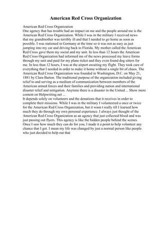 American Red Cross Organization
American Red Cross Organization
One agency that has trouble had an impact on me and the people around me is the
American Red Cross Organization. While I was in the military I received news
that my grandmother was terribly ill and that I needed to go home as soon as
possible. I was stationed in Germany at the time so it was not as easy as just
jumping into my car and driving back to Florida. My mother called the American
Red Cross gave them my social and my unit. In less than 12 hours the American
Red Cross Organization had informed me of the news processed my leave forms
through my unit and paid for my plane ticket and they even found dog sitters for
me. In less than 12 hours, I was at the airport awaiting my flight. They took care of
everything that I needed in order to make it home without a single bit of chaos. The
American Red Cross Organization was founded in Washington, D.C. on May 21,
1881 by Clara Barton. The traditional purpose of the organization included giving
relief to and serving as a medium of communication between members of the
American armed forces and their families and providing nation and international
disaster relief and mitigation. Anytime there is a disaster in the United ... Show more
content on Helpwriting.net ...
It depends solely on volunteers and the donations that it receives in order to
complete their missions. While I was in the military I volunteered a once or twice
for the American Red Cross Organization, but it wasn t really till I learned how
much they do through my own personal experience. I always just thought of the
American Red Cross Organization as an agency that just collected blood and was
just passing out flyers. This agency is like the hidden people behind the scenes.
Once I saw how much they can do for you, I made it a point to help volunteer any
chance that I got. I mean my life was changed by just a normal person like people
who just decided to help out that
 