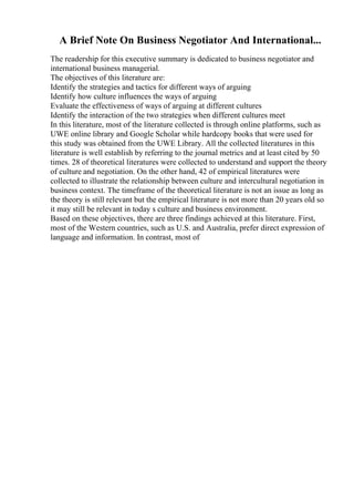A Brief Note On Business Negotiator And International...
The readership for this executive summary is dedicated to business negotiator and
international business managerial.
The objectives of this literature are:
Identify the strategies and tactics for different ways of arguing
Identify how culture influences the ways of arguing
Evaluate the effectiveness of ways of arguing at different cultures
Identify the interaction of the two strategies when different cultures meet
In this literature, most of the literature collected is through online platforms, such as
UWE online library and Google Scholar while hardcopy books that were used for
this study was obtained from the UWE Library. All the collected literatures in this
literature is well establish by referring to the journal metrics and at least cited by 50
times. 28 of theoretical literatures were collected to understand and support the theory
of culture and negotiation. On the other hand, 42 of empirical literatures were
collected to illustrate the relationship between culture and intercultural negotiation in
business context. The timeframe of the theoretical literature is not an issue as long as
the theory is still relevant but the empirical literature is not more than 20 years old so
it may still be relevant in today s culture and business environment.
Based on these objectives, there are three findings achieved at this literature. First,
most of the Western countries, such as U.S. and Australia, prefer direct expression of
language and information. In contrast, most of
 