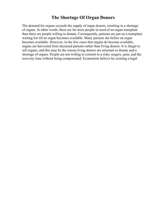 The Shortage Of Organ Donors
The demand for organs exceeds the supply of organ donors, resulting in a shortage
of organs. In other words, there are far more people in need of an organ transplant
than there are people willing to donate. Consequently, patients are put on a transplant
waiting list till an organ becomes available. Many patients die before an organ
becomes available. However, in the few cases that organs do become available,
organs are harvested from deceased patients rather than living donors. It is illegal to
sell organs, and this may be the reason living donors are reluctant to donate and a
shortage of organs. People are not willing to commit to a risky surgery, pain, and the
recovery time without being compensated. Economists believe by creating a legal
 