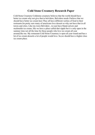 Cold Stone Creamery Research Paper
Cold Stone Creamery Coldstone creamery believes that the world should have
better ice cream why not give that to belvidere, Belvidere needs I believe that we
should have better ice cream here They all have different varities of food in their
restraunts.Im pretty sure many of americans love dessert so why not have that in all
towns and cities. Like my town Belvidere , we just have bland culvers and
mcdonalds ice cream, like we have a place called dari ripple but it s only open in the
summer time not all the time for those people who love ice cream all year
around,like me. My restaurant Cold Stone Creamery is open all year round and has a
lot of ice cream desserts a lot of people would love. So,we should have a higher class
ice cream place.
 