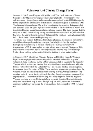 Volcanoes And Climate Change Today
January 18, 2017, New England s 1816 Mackerel Year, Volcanoes and Climate
Change Today https://www.usgs.gov/news/new england s 1816 mackerel year
volcanoes and climate change today A study was regulated by the USGS in regards
to the large catches of mackerel by fishermen, a volcano eruption at Indonesia s Mt.
Tambora and climatechange. The article explains that the eruption that occurred at
Mt. Tambora over 200 years ago and the effects that it left at the Gulf of Maine that
intertwined human natural systems facing climate change. The study showed that the
eruption in 1815 caused a long lasting extreme climate event in 1816 (which is also
known as the year without a summer) that caused the Northern Hemispheres crops to
fail.... Show more content on Helpwriting.net ...
The article also suggest that the northern hemisphere and the southern hemisphere
are different in regards to climate changes. Lewis believes that the southern
hemisphere is more likely to have an intermediate average summer with
temperatures of 83 degrees and an average winter temperature of 78 degrees. This
indicates that the climate here is similar year round and the only fact that keeps
Sydney from ranking higher on the list is the fact that it is too wet of a place.
3. March 3, 2017, Monitoring Alaska s Remote and Restless Bogoslof Volcano
https://www.usgs.gov/news/monitoring alaska s remote and restless bogoslof
volcano A study conducted by the USGS was conducted in regards to the Bogoslof
Volcano which is an active volcano that is located in the Aleutian Islands which is
located just northwest of the Dutch Harbor. This volcano has had active eruptions
in sequence since December of 2016. There has been numerous explosions from the
volcano, which has shot ashes to altitudes soaring over 30,000 feet in the air. The
area is a major fly zone for aircrafts and the ashes from the eruptions has caused jet
engines to fail. The unknown is how long will these eruptions from the Bogoslof
Volcano continue to erupt. Past events have occurred from the Bogoslof; the prior
eruptions lasted from July 6, 1992 through July 24, 1992, therefore, this current
eruptions had already surpassed the prior eruptions that occurred in 1992. However,
the
 