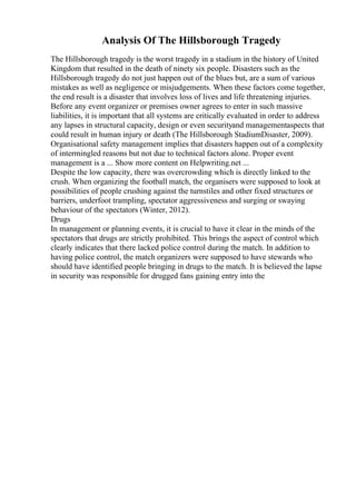 Analysis Of The Hillsborough Tragedy
The Hillsborough tragedy is the worst tragedy in a stadium in the history of United
Kingdom that resulted in the death of ninety six people. Disasters such as the
Hillsborough tragedy do not just happen out of the blues but, are a sum of various
mistakes as well as negligence or misjudgements. When these factors come together,
the end result is a disaster that involves loss of lives and life threatening injuries.
Before any event organizer or premises owner agrees to enter in such massive
liabilities, it is important that all systems are critically evaluated in order to address
any lapses in structural capacity, design or even securityand managementaspects that
could result in human injury or death (The Hillsborough StadiumDisaster, 2009).
Organisational safety management implies that disasters happen out of a complexity
of intermingled reasons but not due to technical factors alone. Proper event
management is a ... Show more content on Helpwriting.net ...
Despite the low capacity, there was overcrowding which is directly linked to the
crush. When organizing the football match, the organisers were supposed to look at
possibilities of people crushing against the turnstiles and other fixed structures or
barriers, underfoot trampling, spectator aggressiveness and surging or swaying
behaviour of the spectators (Winter, 2012).
Drugs
In management or planning events, it is crucial to have it clear in the minds of the
spectators that drugs are strictly prohibited. This brings the aspect of control which
clearly indicates that there lacked police control during the match. In addition to
having police control, the match organizers were supposed to have stewards who
should have identified people bringing in drugs to the match. It is believed the lapse
in security was responsible for drugged fans gaining entry into the
 