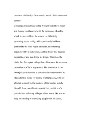 romances of chivalry, the romantic novels of the nineteenth
century.
Cervantes demonstrated to the Western world how poetry
and fantasy could coexist with the experience of reality
which is perceptible to the senses. He did this by
presenting poetic reality, which previously had been
confined to the ideal region of dream, as something
experienced by a real person, and the dream thus became
the reality of any man living his dream. Therefore, the
trivial fact that a poor hidalgo loses his reason for one cause
or another is of little importance. The innovation is that
Don Quixote s madness is converted into the theme of his
life and into a theme for the life of other people, who are
affected as much by the madness of the hidalgo as is he
himself. Some want him to revert to his condition of a
peaceful and sedentary hidalgo; others would like him to
keep on amusing or stupefying people with his deeds,
 