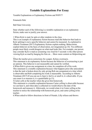 Testable Explanations For Essay
Testable Explanations or Explanatory Fictions and WHY??
Emanuela Hale
Ball State University
State whether each of the following is a testable explanation or an explanatory
fiction, make sure to justify your answer.
1.When Kyle is mad, he spits at other students in the class.
This is an example of explanatory fiction because mad (the behavior that leads to
Kyle spitting) is not a specific behavior and cannot be measured. As explained in
Alberto Troutman (2017) Explanatory fictions explain nothing. Behaviorists
explain behavior on the basis of observation, not imagination (p.14). Two different
people most likely would disagree on what mad looks like. For example, one person
may consider Kyle is mad as screaming very loud for 5 seconds vs the other person
viewing Kyle as mad by banging his fists on ... Show more content on Helpwriting.net
...
When the teacher gives corrections for a paper, Kelsey overreacts.
This statement is an explanatory fiction because the behavior of overreacting is just
an opinion. This behavior is not measurable and cannot be verified.
4.When Rob is given one assignment at a time, he completes all of his work.
This statement is a testable explanation because what happens prior (the antecedent)
is that the task is broken down by only giving Rob one assignment at a time which
is observable and Rob completing his work is measurable. According to Alberto
Troutman (2017) If you can see it, hear it, feel it, or smell it, it s observable. If you
can count it or measure it, it s quantifiable (p.13).
5.Carter yells at the teacher when she gives him homework.
This statement is a testable explanation because Carter yelling is observable because
we can hear it, and when data is collected we would observe the date of the
homework and measure it. Afterwards, we would relate it to Carter yelling at the
teacher to notice the relationship with homework given, and carter yelling at his
teacher.
6.When asked to follow directions in front of friends, Lilly refuses and throws
 