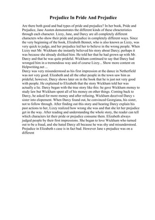 Prejudice In Pride And Prejudice
Are there both good and bad types of pride and prejudice? In her book, Pride and
Prejudice, Jane Austen demonstrates the different kinds of these chracteristics
through each character. Lizzy, Jane, and Darcy are all completely different
characters who show their pride and prejudice in completely different ways. Since
the very beginning of the book, Elizabeth Bennet, who is also known as Lizzy, was
very quick to judge, and her prejudice led her to believe in the wrong people. When
Lizzy met Mr. Wickham she instantly believed his story about Darcy; perhaps it
was because she already disliked him. He told her that he had grown up with Mr.
Darcy and that he was quite prideful. Wickham continued to say that Darcy had
wronged him in a tremendous way and of course Lizzy... Show more content on
Helpwriting.net ...
Darcy was very misunderstood as his first impression at the dance in Netherfield
was not very good. Elizabeth and all the other people in the town saw him as
prideful; however, Darcy shows later on in the book that he is just not very good
with people. He explained to Elizabeth that the story Wickham told her was
actually a lie. Darcy began with the true story like this: he gave Wickham money to
study law but Wickham spent all of his money on other things. Coming back to
Darcy, he asked for more money and after refusing, Wickham deceived Darcy s
sister into elopement. When Darcy found out, he convinced Georgiana, his sister,
not to follow through. After finding out this story and hearing Darcy explain his
past actions to her, Lizzy realized how wrong she was and that she let her prejudice
get in the way. After reading and understanding the whole story, the reader can tell
which characters let their pride or prejudice consume them. Elizabeth always
judged people by their first impressions. She began to love Wickham who turned
out to be a fraud, and she hated Darcy all because he was shy and misunderstood.
Prejudice in Elizabeth s case is in fact bad. However Jane s prejudice was on a
different
 