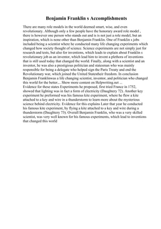 Benjamin Franklin s Accomplishments
There are many role models in the world deemed smart, wise, and even
revolutionary. Although only a few people have the honorary award role model ,
there is however one person who stands out and is is not just a role model, but an
inspiration, which is none other than Benjamin Franklin. One of Franklin s jobs
included being a scientist where he conducted many life changing experiments which
changed how society thought of science. Science experiments are not simply just for
research and tests, but also for inventions, which leads to explain about Franklin s
revolutionary job as an inventor, which lead him to invent a plethora of inventions
that is still used today that changed the world. Finally, along with a scientist and an
inventor, he was also a prestigious politician and statesman who was mainly
responsible for being a delegate who helped sign the Paris Treaty and end the
Revolutionary war, which joined the United Statestheir freedom. In conclusion
Benjamin Franklinwas a life changing scientist, inventor, and politician who changed
this world for the better.... Show more content on Helpwriting.net ...
Evidence for these states Experiments he proposed, first tried France in 1752,
showed that lighting was in fact a form of electricity (Daughtery 72). Another key
experiment he preformed was his famous kite experiment, where he flew a kite
attached to a key and wire in a thunderstorm to learn more about the mysterious
science behind electricity. Evidence for this explains Later that year he conducted
his famous kite experiment, by flying a kite attached to a key and wire during a
thunderstorm (Daughtery 73). Overall Benjamin Franklin, who was a very skilled
scientist, was very well known for his famous experiments, which lead to inventions
that changed this world
 
