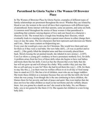 Parenthood In Gloria Naylor s The Women Of Brewster
Place
In The Women of Brewster Place by Gloria Naylor, examples of different types of
family relationships are prominent throughout the novel. Whether they are related by
blood or not, the women in the novel all have their experiences with different types
of parenthood. Some interact with their parents, some are parents, and some are both.
A common motif throughout the stories of these women is that parenthood is
something that contains varying degrees of love and care based on a character s
illusions in life. The women have a tough time breaking their illusions, which
eventually leads to a turning point where a parent must choose to either change their
ways or stay the same. The two characters that best represent each decision are Mattie
and Cora... Show more content on Helpwriting.net ...
Every year she would get a new one for Christmas. She would love them and care
for them as if they were a real baby: Her new baby doll [...] It was so perfect and so
small [...] She gently lifted the dimpled arms and then reverently placed them
back. Slowly kissing the set painted mouth, she inhaled its new aroma [...] (107).
Cora Lee shows a young girl s tendency to host a premature motherly love, for dolls.
A problem arises from her love of these dolls when she begins to have real babies
and treats them like her dolls. Cora Lee has the illusion that every baby that she
has will not grow up and will always be a baby: Why couldn t they just stay like
this so soft and easy to care for? How she had loved them this way [...] Oh, for them
to stay like this, [...] so there were no welfare offices to sit in all day or food stamp
lines to stand on (112). She has a lot of children, most who are no longer toddlers.
She treats these children as a nuisance because they are not like her dolls she loved
when she was young. Even though she is the one continuing to have children, she
blames them for her poverty and lack of peace and quiet. She even implies that she
does not love her older children as much as her newborns and she verbally abuses
them: Are you gonna be a dumb ass too? she cooed at the baby. No, not Mama s
baby. you re not gonna be like them (113). She equates her children to a non living
baby doll;
 