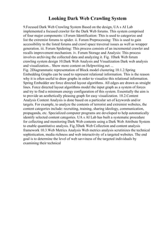 Looking Dark Web Crawling System
9.Focused Dark Web Crawling System Based on the design, UA s AI Lab
implemented a focused crawler for the Dark Web forums. This system comprised
of four major components: i.Forum Identification: This is used to categorize and
list the extremist forums to spider. ii. Forum Preprocessing: This is used to gain
accessibility to the listed forums and crawl space traversal issues as well as wrapper
generation. iii. Forum Spidering: This process consists of an incremental crawler and
recalls improvement mechanism. iv. Forum Storage and Analysis: This process
involves archiving the collected data and analyzing it. Fig. 1Dark Web forum
crawling system design 10.Dark Web Analysis and Visualization Dark web analysis
and visualization... Show more content on Helpwriting.net ...
Fig. 2Diagrammatic representation of Block model clustering 10.1.2.Spring
Embedding Graphs can be used to represent relational information. This is the reason
why it is often useful to draw graphs in order to visualize this relational information.
Spring Embedder are force directed layout algorithms. All edges are drawn as straight
lines. Force directed layout algorithms model the input graph as a system of forces
and try to find a minimum energy configuration of this system. Essentially the aim is
to provide an aesthetically pleasing graph for easy visualization. 10.2.Content
Analysis Content Analysis is done based on a particular set of keywords and/or
targets. For example, to analyze the contents of terrorist and extremist websites, the
content categories include: recruiting, training, sharing ideology, communication,
propaganda, etc. Specialized computer programs are developed to help automatically
identify selected content categories. UA s AI Lab has built a systematic procedure
for collecting and monitoring Dark Web contents using a Dark Web Attribute System
to enable quantitative analysis. Fig.3Dark Web Collection and content analysis
framework 10.3.Web Metrics Analysis Web metrics analysis scrutinizes the technical
sophistication, media richness and web interactivity of a targeted websites. The end
goal is to determine the level of web savviness of the targeted individuals by
examining their technical
 