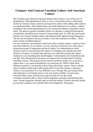 Compare And Contrast Canadian Culture And American
Culture
The Canadian and American magazine dispute about culture is one of the cons of
globalization. With globalization, there is a new world culture and it is influenced
mostly by America. Some countries can keep their culture while adding other cultures
to compliment theirs. Print media being a powerful influencer of a country s culture,
Canadasaw the United Statesinfluence as too strong and wanted to keep their culture
intact. The desire to protect Canadian culture was genuine. Canada felt that special
consideration should be given instead of normal trade rules. In 1920, the government
feared it was losing Canadian culture and imposed tariffs against foreign magazines.
The tax was not meant to increase Canada s revue but to protect its culture.... Show
more content on Helpwriting.net ...
I m sure American s government would never allow another country s culture to have
that much influence on its citizens. I m sure America would also try to only allow a
certain percentage of magazines and ban all others. It is interesting how much
America seems to not care about the culture of Canadians, but instead stress that
business is business. If certain rules and taxes are enforced to protect the culture,
retaliation is not something that should happen. Unfortunately, the United States did
just that. They threatened to raise taxes on imports from Canada which will harm
Canadian revenue. This dispute did not seem to be about revenue. It is to protect a
culture that is very much assimilating to an American one. When I think about
different countries, I can describe certain things about their culture. I know nothing
about Canadian culture and would assume that it is just like America. American
culture is very protected. It is very difficult to see a foreign film, get foreign books
and magazines, even foreign music is not very much available. I m sure many
American films, music and television can be found all over the world.
Canadians should be able to choose which magazines and other entertainment they
want. Foreign magazines already make up most the market. I believe that the Canada
government s purpose was to protect their local magazines. The people
 