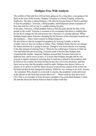 Oedipus Free Will Analysis
The conflict of fate and free will has been going on for a long time, even going as far
back as the time of the Greeks. Oedipus Tyrannus is a Greek Tragedy written by
Sophocles. The play is about Oedipus s life after he became King of Thebes and had
to face his prophecy. Teiresias, a blind prophet, and Oedipusare prime examples of
how fate and free will act out it s conflict during the play.
In the play, Teiresias, a blind prophet, believes that the gods decide the fate of the
people in the world. Teiresias is constant to his acceptance that there is nothing that
he can do to change his life and anyone else s because it is already planned. When
Oedipus began about Teiresias changing his life because of his reluctance to point out
the murderer, ... Show more content on Helpwriting.net ...
He also believes that he escaped his prophecy by leaving Corinth, so that he
wouldn t have to face his mother or father. Thus, Oedipus thinks that he can change
his future and how he is going to end up. Though it was ironic that he was running
to his fate instead of running from it. When he has called upon Teiresias to find out
who had killed the previous king, Teiresias made it known that Oedipus had
committed the murder. Angered, Oedipus accused that Teiresias had come to
dethrone him, and to leave at once. It is ironic that Oedipus thought that he was
crossed or duped, instead of realizing that it could have related to the prophecy that
be believes he avoided. He believed that he has free will in his decisions, and that
there was no way that the prophet could be right. Oedipus also doesn t believe in
oracles or it s power to tell the future because everyone has control of his or her life.
He believed that he had changed his destiny. While he was venting to his wife, Jocasta
, he remarked, Why should we even look to oracles, the prophetic words delivered
at the shrines or the birds that scream above us? ... What worth do they have now?
(22). This is an example of irony because a prophecy has controlled Oedipus s entire
life and the decisions that he believes that he makes with free
 