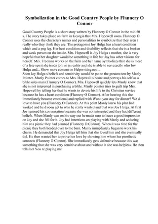Symbolization in the Good Country People by Flannery O
Connor
Good Country People is a short story written by Flannery O Connor in the mid 50
s. The story takes place on farm in Georgia that Mrs. Hopewell owns. Flannery O
Connor uses the characters names and personalities to symbolize that they aren t
really who they think they are. The protagonist Joy Hulga has a heart condition
which and a peg leg. Her heat condition and disability reflects that she is a broken
and weak person on the inside. Mrs. Hopewell is Joy Hulga s mother, she is very
hopeful that her daughter would be something in life but Joy has other visions for
herself. Mrs. Freeman works on the farm and her name symbolizes that she is more
of a free spirit she tends to live in reality and she is able to see exactly who Joy
Hulga and... Show more content on Helpwriting.net ...
Soon Joy Hulga s beliefs and sensitivity would be put to the greatest test by Manly
Pointer. Manly Pointer comes to Mrs. Hopewell s home and portrays his self as a
bible sales man (Flannery O Connor). Mrs. Hopewell quickly lets Manly know that
she is not interested in purchasing a bible. Manly pointer tries to guilt trip Mrs.
Hopewell by telling her that he wants to devote his life to the Christian service
because he has a heart condition (Flannery O Connor). After hearing this she
immediately became emotional and replied with Won t you stay for dinner? We d
love to have you (Flannery O Connor). At this point Manly knew his plan had
worked and he d soon get to who he really wanted and that was Joy Hulga. At first
Joy ignored his conversation because she was not interested and they had different
beliefs. When Manly was on his way out he made sure to leave a good impression
on Joy and she fell for it. Joy had intentions on playing with Manly and seducing
him at a picnic they had planned (Flannery O Connor). When it was time for the
picnic they both headed over to the barn. Manly immediately began to work his
charm. He demanded that Joy Hulga tell him that she loved him and she eventually
did. He then wanted her to prove her love by showing him where her prosthetic
connects (Flannery O Connor). She immediately gets defensive because this was
something that she was very sensitive about and without it she was helpless. He then
tells her You re playing me
 