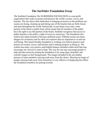 The Surfrider Foundation Essay
The Surfrider Foundation The SURFRIDER FOUNDATION is a non profit
organization that works to protect and preserve the world s oceans, waves, and
beaches. The site shows their dedication to bringing awareness to the problems our
oceans are facing, cleaning up and taking care of the beaches that are both closed,
and open throughout the world. Nationwide, in just about every state, some
portion of the beach is public land, which means that all members of the public
have the right to use that portion of the beach. Surfrider recognizes that access to
public beaches is the public s right of access to waterways. The foundation also
realizes the safety hazards of having a polluted ocean. Polluted oceans can mean
dangers for swimmers and for other sea creatures that are important to us and our
well being. This beach friendly foundation is working very hard to preserve and
protect our oceans, waves, and beaches and is making progress in doing so. The
website has many very positive and helpful features included within itself that may
encourage site viewers to want to help. The way the site may encourage people to
help and take action by joining the foundation is by using large, beautiful, and
colorful images as their backgrounds. The images included in the site display
pictures of team members carrying trash away from the shores. Showing an image of
people carrying trash away from shorelines is very effective in displaying the efforts
the foundation members are putting towards
 