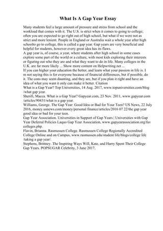 What Is A Gap Year Essay
Many students feel a large amount of pressure and stress from school and the
workload that comes with it. The U.S. is strict when it comes to going to college;
often you are expected to go right out of high school, but what if we were not as
strict and more lenient. People in England or Australia wait a whole year after high
schoolto go to college, this is called a gap year. Gap years are very beneficial and
helpful for students, however every great idea has its flaws.
A gap year is, of course, a year, where students after high school in some cases
explore some part of the world or a culture, with most kids exploring their interests
or figuring out who they are and what they want to do in life. Many colleges in the
U.K. are far more likely ... Show more content on Helpwriting.net ...
If you can higher your education the better, and learn what your passion in life is. I
m not saying this is for everyone because of financial differences, but if possible, do
it. The cons may seem daunting, and they are, but if you plan it right and have an
idea of what you want it only can make it better. Citation
What is a Gap Year? Top Universities, 14 Aug. 2017, www.topuniversities.com/blog
/what gap year.
Sherifi, Macca. What is a Gap Year? Gapyear.com, 23 Nov. 2011, www.gapyear.com
/articles/90431/what is a gap year.
Williams, George. The Gap Year: Good Idea or Bad for Your Teen? US News, 22 July
2016, money.usnews.com/money/personal finance/articles/2016 07 22/the gap year
good idea or bad for your teen.
Gap Year Association. Universities in Support of Gap Years | Universities with Gap
Year Deferral Policies Laquo Gap Year Association, www.gapyearassociation.org/fav
colleges.php.
Flavin, Brianna. Rasmussen College. Rasmussen College Regionally Accredited
College Online and on Campus, www.rasmussen.edu/student life/blogs/college life
/taking a gap year/.
Stephens, Brittney. The Inspiring Ways Will, Kate, and Harry Spent Their College
Gap Years. POPSUGAR Celebrity, 3 June 2017,
 
