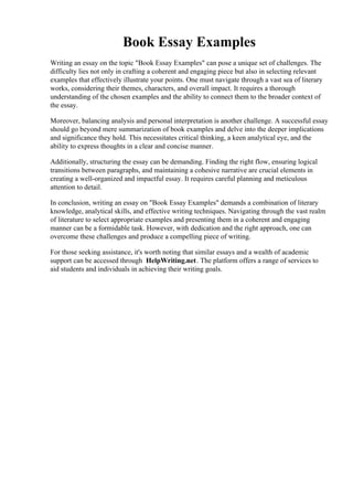 Book Essay Examples
Writing an essay on the topic "Book Essay Examples" can pose a unique set of challenges. The
difficulty lies not only in crafting a coherent and engaging piece but also in selecting relevant
examples that effectively illustrate your points. One must navigate through a vast sea of literary
works, considering their themes, characters, and overall impact. It requires a thorough
understanding of the chosen examples and the ability to connect them to the broader context of
the essay.
Moreover, balancing analysis and personal interpretation is another challenge. A successful essay
should go beyond mere summarization of book examples and delve into the deeper implications
and significance they hold. This necessitates critical thinking, a keen analytical eye, and the
ability to express thoughts in a clear and concise manner.
Additionally, structuring the essay can be demanding. Finding the right flow, ensuring logical
transitions between paragraphs, and maintaining a cohesive narrative are crucial elements in
creating a well-organized and impactful essay. It requires careful planning and meticulous
attention to detail.
In conclusion, writing an essay on "Book Essay Examples" demands a combination of literary
knowledge, analytical skills, and effective writing techniques. Navigating through the vast realm
of literature to select appropriate examples and presenting them in a coherent and engaging
manner can be a formidable task. However, with dedication and the right approach, one can
overcome these challenges and produce a compelling piece of writing.
For those seeking assistance, it's worth noting that similar essays and a wealth of academic
support can be accessed through HelpWriting.net. The platform offers a range of services to
aid students and individuals in achieving their writing goals.
Book Essay Examples Book Essay Examples
 