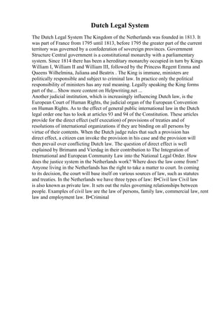 Dutch Legal System
The Dutch Legal System The Kingdom of the Netherlands was founded in 1813. It
was part of France from 1795 until 1813, before 1795 the greater part of the current
territory was governed by a confederation of sovereign provinces. Government
Structure Central government is a constitutional monarchy with a parliamentary
system. Since 1814 there has been a hereditary monarchy occupied in turn by Kings
William I, William II and William III, followed by the Princess Regent Emma and
Queens Wilhelmina, Juliana and Beatrix . The King is immune, ministers are
politically responsible and subject to criminal law. In practice only the political
responsibility of ministers has any real meaning. Legally speaking the King forms
part of the... Show more content on Helpwriting.net ...
Another judicial institution, which is increasingly influencing Dutch law, is the
European Court of Human Rights, the judicial organ of the European Convention
on Human Rights. As to the effect of general public international law in the Dutch
legal order one has to look at articles 93 and 94 of the Constitution. These articles
provide for the direct effect (self execution) of provisions of treaties and of
resolutions of international organizations if they are binding on all persons by
virtue of their contents. When the Dutch judge rules that such a provision has
direct effect, a citizen can invoke the provision in his case and the provision will
then prevail over conflicting Dutch law. The question of direct effect is well
explained by Brimann and Vierdag in their contribution to The Integration of
International and European Community Law into the National Legal Order. How
does the justice system in the Netherlands work? Where does the law come from?
Anyone living in the Netherlands has the right to take a matter to court. In coming
to its decision, the court will base itself on various sources of law, such as statutes
and treaties. In the Netherlands we have three types of law: В•Civil law Civil law
is also known as private law. It sets out the rules governing relationships between
people. Examples of civil law are the law of persons, family law, commercial law, rent
law and employment law. В•Criminal
 