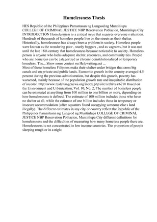 Homelessness Thesis
HES Republic of the Philippines Pamantasan ng Lungsod ng Muntinlupa
COLLEGE OF CRIMINAL JUSTICE NBP Reservation Poblacion, Muntinlupa City
INTRODUCTION Homelessness is a critical issue that requires everyone s attention.
Hundreds of thousands of homeless people live on the streets as their shelter.
Historically, homelessness has always been a problem in society. Homeless people
were known as the wondering poor , sturdy beggars , and as vagrants, but it was not
until the late 18th century that homelessness because noticeable to society. Homeless
person is anyone who lacks adequate shelter, resources, and community ties. People
who are homeless can be categorized as chronic deinstitutionalized or temporary
homeless. The... Show more content on Helpwriting.net ...
Most of these homeless Filipinos make their shelter under bridges that cross big
canals and on private and public lands. Economic growth in the country averaged 4.5
percent during the previous administration, but despite this growth, poverty has
worsened, mainly because of the population growth rate and inequitable distribution
of income. http://www.realchangenews.org/index.php/site/archives/6270 Based on
the Environment and Urbanization, Vol. 10, No. 2, The number of homeless people
can be estimated at anything from 100 million to one billion or more, depending on
how homelessness is defined. The estimate of 100 million includes those who have
no shelter at all; while the estimate of one billion includes those in temporary or
insecure accommodation (often squatters found occupying someone else s land
illegally). The different estimates in any city or country reflect the Republic of the
Philippines Pamantasan ng Lungsod ng Muntinlupa COLLEGE OF CRIMINAL
JUSTICE NBP Reservation Poblacion, Muntinlupa City different definitions for
homelessness and the difficulties of measuring how many homeless people there are.
Homelessness is not concentrated in low income countries. The proportion of people
sleeping rough or in a night
 