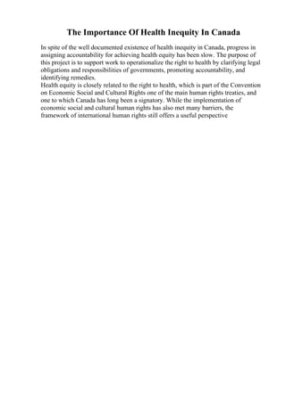 The Importance Of Health Inequity In Canada
In spite of the well documented existence of health inequity in Canada, progress in
assigning accountability for achieving health equity has been slow. The purpose of
this project is to support work to operationalize the right to health by clarifying legal
obligations and responsibilities of governments, promoting accountability, and
identifying remedies.
Health equity is closely related to the right to health, which is part of the Convention
on Economic Social and Cultural Rights one of the main human rights treaties, and
one to which Canada has long been a signatory. While the implementation of
economic social and cultural human rights has also met many barriers, the
framework of international human rights still offers a useful perspective
 