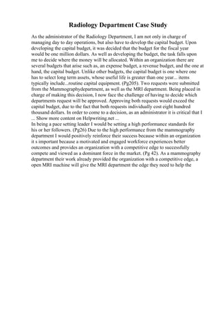 Radiology Department Case Study
As the administrator of the Radiology Department, I am not only in charge of
managing day to day operations, but also have to develop the capital budget. Upon
developing the capital budget, it was decided that the budget for the fiscal year
would be one million dollars. As well as developing the budget, the task falls upon
me to decide where the money will be allocated. Within an organization there are
several budgets that arise such as, an expense budget, a revenue budget, and the one at
hand, the capital budget. Unlike other budgets, the capital budget is one where one
has to select long term assets, whose useful life is greater than one year... items
typically include...routine capital equipment. (Pg205). Two requests were submitted
from the Mammographydepartment, as well as the MRI department. Being placed in
charge of making this decision, I now face the challenge of having to decide which
departments request will be approved. Approving both requests would exceed the
capital budget, due to the fact that both requests individually cost eight hundred
thousand dollars. In order to come to a decision, as an administrator it is critical that I
... Show more content on Helpwriting.net ...
In being a pace setting leader I would be setting a high performance standards for
his or her followers. (Pg26) Due to the high performance from the mammography
department I would positively reinforce their success because within an organization
it s important because a motivated and engaged workforce experiences better
outcomes and provides an organization with a competitive edge to successfully
compete and viewed as a dominant force in the market. (Pg 42). As a mammography
department their work already provided the organization with a competitive edge, a
open MRI machine will give the MRI department the edge they need to help the
 