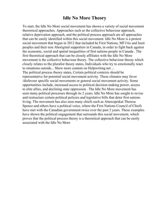 Idle No More Theory
To start, the Idle No More social movement has shown a variety of social movement
theoretical approaches. Approaches such as the collective behaviour approach,
relative deprivation approach, and the political process approach are all approaches
that can be easily identified within this social movement. Idle No More is a protest
social movement that began in 2012 that included he First Nations, MГ©tis and Inuit
peoples and their non Aboriginal supporters in Canada, in order to fight back against
the economic, social and spatial inequalities of first nations people in Canada . The
first theoretical approach that can be closely affiliates with the Idle No More
movement is the collective behaviour theory. The collective behaviour theory which
closely relates to the pluralist theory states, Individuals who try to emotionally react
to situations outside... Show more content on Helpwriting.net ...
The political process theory states, Certain political contexts should be
representative for potential social movement activity. These climates may favor
/disfavour specific social movements or general social movement activity. Some
opportunities include, increased access to political decision making power, access
to elite allies, and declining state oppression . The Idle No More movement has
seen many political processes through its 2 years. Idle No More has sought to revise
and restructure certain political policies and legislative bills that deter first nations
living. The movement has also seen many chiefs such as Attawapiskat Theresa
Spence and others have a political voice, where the First Nations Council of Chiefs
have met with the Canadian government twice over the past 2 years. These examples
have shown the political engagement that surrounds this social movement, which
proves that the political process theory is a theoretical approach that can be easily
associated with the Idle No More
 