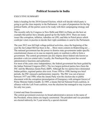 Political Scenario in India
EXECUTIVE SUMMARY
India is heading for the 2014 General Election, which will decide which party is
going to get the clear majority in the Parliament. As a part of preparation for the big
political battle, all the parties seem to be ready with their campaigning strategy and
issues.
The recently rally by Congress in New Delhi and JD(U) in Patna are the best set
example that parties have already geared up for the battle 2014. There are many
issues like corruption, inflation, subsidies on LPG, and hike in Petrol prices which
could put voters in puzzles to decide their right candidates to send to the Parliament.
The year 2012 was full high voltage political activities, since the beginning of the
year the Jan Lokpal Bill has been in the ... Show more content on Helpwriting.net ...
The national government has the power to dismiss state governments under specific
constitutional clauses or in case no majority party or coalition is able to form a
government. The central government can also impose direct federal rule known as
president s rule (or central rule). Locally, the Panchayati Raj system has several
administrative functions and authorities.
For most of the years since independence, the federal government has been guided by
the Indian National Congress (INC). The two largest political parties have been the
INC and the Bharatiya Janata Party (BJP). Although the two parties have dominated
Indian politics, regional parties also exist. From 1950 to 1990, barring two brief
periods, the INC enjoyed a parliamentary majority. The INC was out of power
between 1977 and 1980, when the Janata Party won the election due to public
discontent with the corruption (promulgation of Emergency with stringent forces) of
Prime Minister Indira Gandhi. In 1989, a Janata Dal led National Front coalition, in
alliance with the Left Front coalition, won the elections but managed to stay in power
for only two years.
Central and State Governments
The central government exercises its broad administrative powers in the name of
the President, whose duties are largely ceremonial. The president and vice president
are elected indirectly for 5 year terms by a special electoral
 