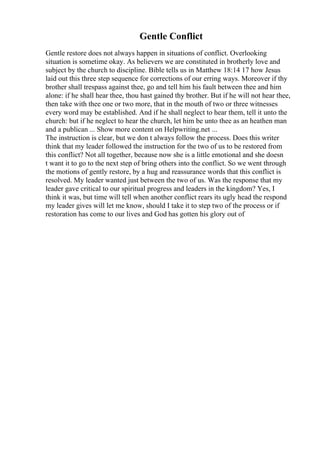 Gentle Conflict
Gentle restore does not always happen in situations of conflict. Overlooking
situation is sometime okay. As believers we are constituted in brotherly love and
subject by the church to discipline. Bible tells us in Matthew 18:14 17 how Jesus
laid out this three step sequence for corrections of our erring ways. Moreover if thy
brother shall trespass against thee, go and tell him his fault between thee and him
alone: if he shall hear thee, thou hast gained thy brother. But if he will not hear thee,
then take with thee one or two more, that in the mouth of two or three witnesses
every word may be established. And if he shall neglect to hear them, tell it unto the
church: but if he neglect to hear the church, let him be unto thee as an heathen man
and a publican ... Show more content on Helpwriting.net ...
The instruction is clear, but we don t always follow the process. Does this writer
think that my leader followed the instruction for the two of us to be restored from
this conflict? Not all together, because now she is a little emotional and she doesn
t want it to go to the next step of bring others into the conflict. So we went through
the motions of gently restore, by a hug and reassurance words that this conflict is
resolved. My leader wanted just between the two of us. Was the response that my
leader gave critical to our spiritual progress and leaders in the kingdom? Yes, I
think it was, but time will tell when another conflict rears its ugly head the respond
my leader gives will let me know, should I take it to step two of the process or if
restoration has come to our lives and God has gotten his glory out of
 