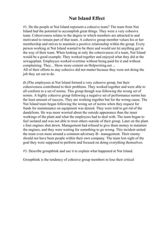 Nut Island Effect
#1. Do the people at Nut Island represent a cohesive team? The team from Nut
Island had the potential to accomplish great things. They were a very cohesive
team. Cohesiveness relates to the degree to which members are attracted to and
motivated to remain part of that team. A cohesive group member values his or her
membership and strives to maintain a positive relationship within the group. Every
person working at Nut Island wanted to be there and would not let anything get in
the way of their team. When looking at only the cohesiveness of a team, Nut Island
would be a good example. They worked together and enjoyed what they did at the
sewageplant. Employees worked overtime without being paid for it and without
complaining. They... Show more content on Helpwriting.net ...
All of their efforts to stay cohesive did not matter because they were not doing the
job they set out to do.
(b.)The employees at Nut Island formed a very cohesive group, but their
cohesiveness contributed to their problems. They worked together and were able to
all conform to a set of norms. This group though was following the wrong set of
norms. A highly cohesive group following a negative set of performance norms has
the least amount of success. They are working together but for the wrong cause. The
Nut Island team began following the wrong set of norms when they request for
funds for maintenance on equipment was denied. They were told to get rid of the
dandelions. He was more worried about the outside appearance than the inner
workings of the plant and what the employees had to deal with. The team began to
feel isolated and was not able to trust others outside of their group. Later on the plant
s four engines shut down. Management had refused to give them money to maintain
the engines, and they were waiting for something to go wrong. This incident united
the team even more around a common adversary В– management. Their enemy
should not have been people within their own company. The team lost sight of the
goal they were supposed to perform and focused on doing everything themselves.
#3. Describe groupthink and use it to explain what happened at Nut Island.
Groupthink is the tendency of cohesive group members to lose their critical
 