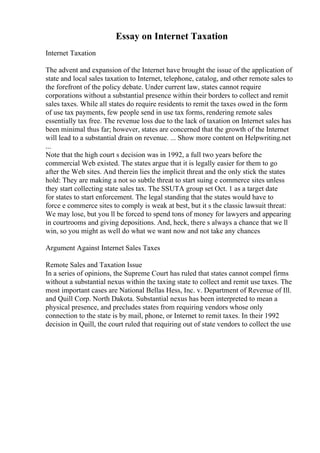 Essay on Internet Taxation
Internet Taxation
The advent and expansion of the Internet have brought the issue of the application of
state and local sales taxation to Internet, telephone, catalog, and other remote sales to
the forefront of the policy debate. Under current law, states cannot require
corporations without a substantial presence within their borders to collect and remit
sales taxes. While all states do require residents to remit the taxes owed in the form
of use tax payments, few people send in use tax forms, rendering remote sales
essentially tax free. The revenue loss due to the lack of taxation on Internet sales has
been minimal thus far; however, states are concerned that the growth of the Internet
will lead to a substantial drain on revenue. ... Show more content on Helpwriting.net
...
Note that the high court s decision was in 1992, a full two years before the
commercial Web existed. The states argue that it is legally easier for them to go
after the Web sites. And therein lies the implicit threat and the only stick the states
hold: They are making a not so subtle threat to start suing e commerce sites unless
they start collecting state sales tax. The SSUTA group set Oct. 1 as a target date
for states to start enforcement. The legal standing that the states would have to
force e commerce sites to comply is weak at best, but it s the classic lawsuit threat:
We may lose, but you ll be forced to spend tons of money for lawyers and appearing
in courtrooms and giving depositions. And, heck, there s always a chance that we ll
win, so you might as well do what we want now and not take any chances
Argument Against Internet Sales Taxes
Remote Sales and Taxation Issue
In a series of opinions, the Supreme Court has ruled that states cannot compel firms
without a substantial nexus within the taxing state to collect and remit use taxes. The
most important cases are National Bellas Hess, Inc. v. Department of Revenue of Ill.
and Quill Corp. North Dakota. Substantial nexus has been interpreted to mean a
physical presence, and precludes states from requiring vendors whose only
connection to the state is by mail, phone, or Internet to remit taxes. In their 1992
decision in Quill, the court ruled that requiring out of state vendors to collect the use
 