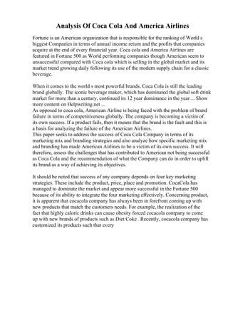 Analysis Of Coca Cola And America Airlines
Fortune is an American organization that is responsible for the ranking of World s
biggest Companies in terms of annual income return and the profits that companies
acquire at the end of every financial year. Coca cola and America Airlines are
featured in Fortune 500 as World performing companies though American seem to
unsuccessful compared with Coca cola which is selling in the global market and its
market trend growing daily following its use of the modern supply chain for a classic
beverage.
When it comes to the world s most powerful brands, Coca Cola is still the leading
brand globally. The iconic beverage maker, which has dominated the global soft drink
market for more than a century, continued its 12 year dominance in the year ... Show
more content on Helpwriting.net ...
As opposed to coca cola, American Airline is being faced with the problem of brand
failure in terms of competitiveness globally. The company is becoming a victim of
its own success. If a product fails, then it means that the brand is the fault and this is
a basis for analyzing the failure of the American Airlines.
This paper seeks to address the success of Coca Cola Company in terms of its
marketing mix and branding strategies and also analyze how specific marketing mix
and branding has made American Airlines to be a victim of its own success. It will
therefore, assess the challenges that has contributed to American not being successful
as Coca Cola and the recommendation of what the Company can do in order to uplift
its brand as a way of achieving its objectives.
It should be noted that success of any company depends on four key marketing
strategies. These include the product, price, place and promotion. CocaCola has
managed to dominate the market and appear more successful in the Fortune 500
because of its ability to integrate the four marketing effectively. Concerning product,
it is apparent that cocacola company has always been in forefront coming up with
new products that match the customers needs. For example, the realization of the
fact that highly caloric drinks can cause obesity forced cocacola company to come
up with new brands of products such as Diet Coke . Recently, cocacola company has
customized its products such that every
 