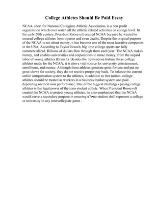 College Athletes Should Be Paid Essay
NCAA, short for National Collegiate Athletic Association, is a non profit
organization which over watch all the athletic related activities on college level. In
the early 20th century, President Roosevelt created NCAA because he wanted to
insured college athletes from injuries and even deaths. Despite the original purpose
of the NCAA is not about money, it has become one of the most lucrative companies
in the USA. According to Taylor Branch, big time college sports are fully
commercialized. Billions of dollars flow through them each year. The NCAA makes
money, and enables universities and corporations to make money, from the unpaid
labor of young athletes (Branch). Besides the tremendous fortune these college
athletes made for the NCAA, it is also a vital source for university entertainment,
enrollment, and money. Although these athletes generate great fortune and put up
great shows for society, they do not receive proper pay back. To balance the current
unfair compensation system to the athletes, in addition to free tuition, college
athletes should be treated as workers in a business market system and paid
depending on their own performance. One of the biggest challenges paying college
athletes is the legal power of the term student athlete. When President Roosevelt
created the NCAA to protect young athletes, he also emphasized that the NCAA
would serve a secondary purpose in ensuring вЂ•no student shall represent a college
or university in any intercollegiate game . .
 