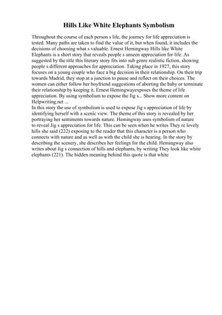Hills Like White Elephants Symbolism
Throughout the course of each person s life, the journey for life appreciation is
tested. Many paths are taken to find the value of it, but when found, it includes the
decisions of choosing what s valuable. Ernest Hemingway Hills like White
Elephants is a short story that reveals people s unseen appreciation for life. As
suggested by the title this literary story fits into sub genre realistic fiction, showing
people s different approaches for appreciation. Taking place in 1927, this story
focuses on a young couple who face a big decision in their relationship. On their trip
towards Madrid, they stop at a junction to pause and reflect on their choices. The
women can either follow her boyfriend suggestions of aborting the baby or terminate
their relationship by keeping it. Ernest Hemingwayexposes the theme of life
appreciation. By using symbolism to expose the Jig s... Show more content on
Helpwriting.net ...
In this story the use of symbolism is used to expose Jig s appreciation of life by
identifying herself with a scenic view. The theme of this story is revealed by her
portraying her sentiments towards nature. Hemingway uses symbolism of nature
to reveal Jig s appreciation for life. This can be seen when he writes They re lovely
hills she said (222) exposing to the reader that this character is a person who
connects with nature and as well as with the child she is bearing. In the story by
describing the scenery, she describes her feelings for the child. Hemingway also
writes about Jig s connection of hills and elephants, by writing They look like white
elephants (221). The hidden meaning behind this quote is that white
 