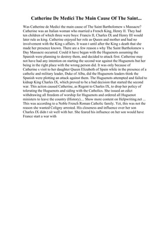 Catherine De Medici The Main Cause Of The Saint...
Was Catherine de Medici the main cause of The Saint Bartholomew s Massacre?
Catherine was an Italian woman who married a French King, Henry II. They had
ten children of which three were boys: Francis II, Charles IX and Henry III would
later rule as king. Catherine enjoyed her role as Queen and mother and had no
involvement with the King s affairs. It wasn t until after the King s death that she
made her presence known. There are a few reason s why The Saint Bartholomew s
Day Massacre occurred. Could it have began with the Huguenots assuming the
Spanish were planning to destroy them, and decided to attack first. Catherine may
not have had any intention on starting the second war against the Huguenots but her
being in the right place with the wrong person did. It was only because of
Catherine s visit to her daughter Queen Elizabeth of Spain while in the presence of a
catholic and military leader, Duke of Alba, did the Huguenots leaders think the
Spanish were plotting an attack against them. The Huguenots attempted and failed to
kidnap King Charles IX, which proved to be a bad decision that started the second
war. This action caused Catherine, as Regent to Charles IX, to drop her policy of
tolerating the Huguenots and siding with the Catholics. She issued an edict
withdrawing all freedom of worship for Huguenots and ordered all Huguenot
ministers to leave the country (History).... Show more content on Helpwriting.net ...
This was according to a Noble French Roman Catholic family. Yet, this was not the
reason she wanted Coligny arrested. His closeness and influence over her son
Charles IX didn t sit well with her. She feared his influence on her son would have
France start a war with
 