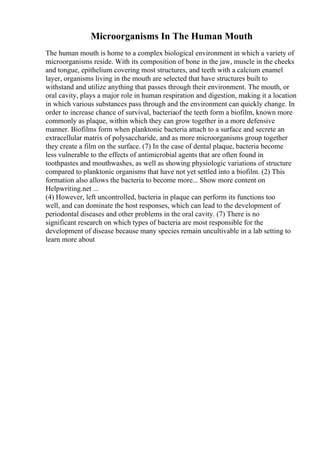 Microorganisms In The Human Mouth
The human mouth is home to a complex biological environment in which a variety of
microorganisms reside. With its composition of bone in the jaw, muscle in the cheeks
and tongue, epithelium covering most structures, and teeth with a calcium enamel
layer, organisms living in the mouth are selected that have structures built to
withstand and utilize anything that passes through their environment. The mouth, or
oral cavity, plays a major role in human respiration and digestion, making it a location
in which various substances pass through and the environment can quickly change. In
order to increase chance of survival, bacteriaof the teeth form a biofilm, known more
commonly as plaque, within which they can grow together in a more defensive
manner. Biofilms form when planktonic bacteria attach to a surface and secrete an
extracellular matrix of polysaccharide, and as more microorganisms group together
they create a film on the surface. (7) In the case of dental plaque, bacteria become
less vulnerable to the effects of antimicrobial agents that are often found in
toothpastes and mouthwashes, as well as showing physiologic variations of structure
compared to planktonic organisms that have not yet settled into a biofilm. (2) This
formation also allows the bacteria to become more... Show more content on
Helpwriting.net ...
(4) However, left uncontrolled, bacteria in plaque can perform its functions too
well, and can dominate the host responses, which can lead to the development of
periodontal diseases and other problems in the oral cavity. (7) There is no
significant research on which types of bacteria are most responsible for the
development of disease because many species remain uncultivable in a lab setting to
learn more about
 
