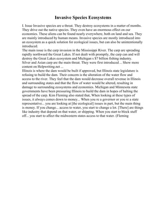 Invasive Species Ecosystems
I. Issue Invasive species are a threat. They destroy ecosystems in a matter of months.
They drive out the native species. They even have an enormous effect on our
economies. These aliens can be found nearly everywhere, both on land and sea. They
are mainly introduced by human means. Invasive species are mostly introduced into
an ecosystem as a quick solution for ecological issues, but can also be unintentionally
introduced.
The main issue is the carp invasion in the Mississippi River. The carp are spreading
rapidly northward the Great Lakes. If not dealt with promptly, the carp can and will
destroy the Great Lakes ecosystem and Michigan s $7 billion fishing industry.
Silver and Asian carp are the main threat. They were first introduced... Show more
content on Helpwriting.net ...
Illinois is where the dam would be built if approved, but Illinois state legislature is
refusing to build the dam. Their concern is the alteration of the water flow and
access to the river. They feel that the dam would decrease overall revenue in Illinois
and surrounding states and that the flow of water would be altered, resulting in
damage to surrounding ecosystems and economies. Michigan and Minnesota state
governments have been pressuring Illinois to build the dam in hopes of halting the
spread of the carp. Kim Fleming also stated that, When looking at these types of
issues, it always comes down to money... When you re a governor or you re a state
representative... you are looking at [the ecological] issues in part, but the main thing
is money. If you change... access to water, you start to change a lot. [There] are things
like industry that depend on that water, or shipping. When you start to block stuff
off... you start to affect the midwestern states access to that water. (Fleming
 