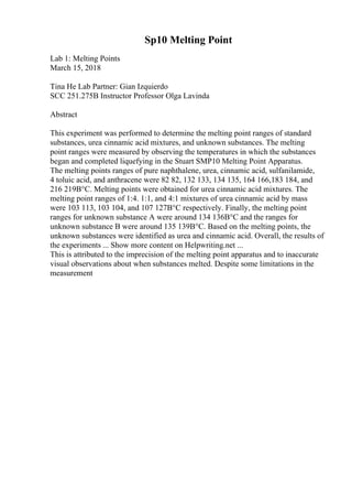 Sp10 Melting Point
Lab 1: Melting Points
March 15, 2018
Tina He Lab Partner: Gian Izquierdo
SCC 251.275B Instructor Professor Olga Lavinda
Abstract
This experiment was performed to determine the melting point ranges of standard
substances, urea cinnamic acid mixtures, and unknown substances. The melting
point ranges were measured by observing the temperatures in which the substances
began and completed liquefying in the Stuart SMP10 Melting Point Apparatus.
The melting points ranges of pure naphthalene, urea, cinnamic acid, sulfanilamide,
4 toluic acid, and anthracene were 82 82, 132 133, 134 135, 164 166,183 184, and
216 219В°C. Melting points were obtained for urea cinnamic acid mixtures. The
melting point ranges of 1:4. 1:1, and 4:1 mixtures of urea cinnamic acid by mass
were 103 113, 103 104, and 107 127В°C respectively. Finally, the melting point
ranges for unknown substance A were around 134 136В°C and the ranges for
unknown substance B were around 135 139В°C. Based on the melting points, the
unknown substances were identified as urea and cinnamic acid. Overall, the results of
the experiments ... Show more content on Helpwriting.net ...
This is attributed to the imprecision of the melting point apparatus and to inaccurate
visual observations about when substances melted. Despite some limitations in the
measurement
 