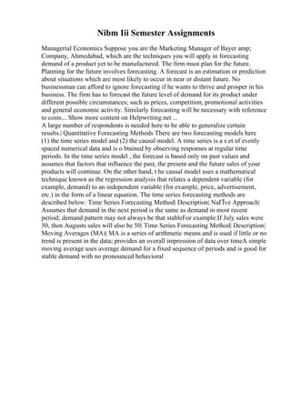 Nibm Iii Semester Assignments
Managerial Economics Suppose you are the Marketing Manager of Bayer amp;
Company, Ahmedabad, which are the techniques you will apply in forecasting
demand of a product yet to be manufactured. The firm must plan for the future.
Planning for the future involves forecasting. A forecast is an estimation or prediction
about situations which are most likely to occur in near or distant future. No
businessman can afford to ignore forecasting if he wants to thrive and prosper in his
business. The firm has to forecast the future level of demand for its product under
different possible circumstances; such as prices, competition, promotional activities
and general economic activity. Similarly forecasting will be necessary with reference
to costs... Show more content on Helpwriting.net ...
A large number of respondents is needed here to be able to generalize certain
results.| Quantitative Forecasting Methods There are two forecasting models here
(1) the time series model and (2) the causal model. A time series is a s et of evenly
spaced numerical data and is o btained by observing responses at regular time
periods. In the time series model , the forecast is based only on past values and
assumes that factors that influence the past, the present and the future sales of your
products will continue. On the other hand, t he causal model uses a mathematical
technique known as the regression analysis that relates a dependent variable (for
example, demand) to an independent variable (for example, price, advertisement,
etc.) in the form of a linear equation. The time series forecasting methods are
described below: Time Series Forecasting Method| Description| NaГЇve Approach|
Assumes that demand in the next period is the same as demand in most recent
period; demand pattern may not always be that stableFor example:If July sales were
50, then Augusts sales will also be 50| Time Series Forecasting Method| Description|
Moving Averages (MA)| MA is a series of arithmetic means and is used if little or no
trend is present in the data; provides an overall impression of data over timeA simple
moving average uses average demand for a fixed sequence of periods and is good for
stable demand with no pronounced behavioral
 