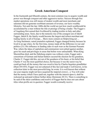 Greek American Conquest
In the fourteenth and fifteenth century, the most common way to acquire wealth and
power was through conquest and other aggressive tactics. Success through free
market operations was still means of modest wealth and most merchants and
salesmen did not generate exorbitant amounts of revenue, nor leave wealthy
lifestyles. Not until the late 1400s did the world see just how much wealthcould be
accumulated by a man without the title or prestige of being a leader. The Fugger s
of Augsburg first earned their livelihood by trading textiles in Italy and other
surrounding areas. Soon, due to the meteoric rise of the youngest son of Jakob
Fugger, Jakob II, the family would become the largest and richest merchant and
trading family in all of Europe.... Show more content on Helpwriting.net ...
As Greg Steinmetz, noted journalist explained, Fugger changed history because he
lived in an age when, for the first time, money made all the difference in war and
politics (21). His influence in funding sides in such wars as the German Peasants
War, where the ideas of capitalism and communism were pitted against another,
grew his reach and privileges in areas that before were untouchable. When King
Maximillian died, and the Habsburg empire was without a ruler, Fugger and a
consortium of German and Italian bankers secured the election for his grandson,
Charles V. Fugger did this, not out of the goodness of his heart, or his belief that
Charles V was the most qualified choice, but because it was the surest way he
could get back all the money that was owed to him by Charles begotten grandfather
(Hunt 454 455). Fugger was not ashamed of this fact and made it well known, in his
collection letter to the most powerful king, he wrote: It is well known that without
me your majesty might not have acquired the imperial crown [...], You will order
that the money which I have paid out, together with the interest upon it, shall be
reckoned up and paid without further delay (Steinmatz 20 21). There is something to
be said of the sheer confidence and resolve of Fugger that he does not care about
titles when profits are in question. Fugger would eventually receive
 