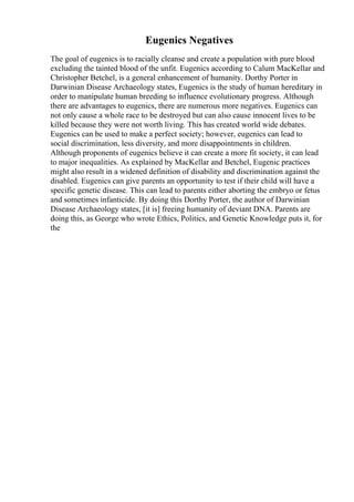 Eugenics Negatives
The goal of eugenics is to racially cleanse and create a population with pure blood
excluding the tainted blood of the unfit. Eugenics according to Calum MacKellar and
Christopher Betchel, is a general enhancement of humanity. Dorthy Porter in
Darwinian Disease Archaeology states, Eugenics is the study of human hereditary in
order to manipulate human breeding to influence evolutionary progress. Although
there are advantages to eugenics, there are numerous more negatives. Eugenics can
not only cause a whole race to be destroyed but can also cause innocent lives to be
killed because they were not worth living. This has created world wide debates.
Eugenics can be used to make a perfect society; however, eugenics can lead to
social discrimination, less diversity, and more disappointments in children.
Although proponents of eugenics believe it can create a more fit society, it can lead
to major inequalities. As explained by MacKellar and Betchel, Eugenic practices
might also result in a widened definition of disability and discrimination against the
disabled. Eugenics can give parents an opportunity to test if their child will have a
specific genetic disease. This can lead to parents either aborting the embryo or fetus
and sometimes infanticide. By doing this Dorthy Porter, the author of Darwinian
Disease Archaeology states, [it is] freeing humanity of deviant DNA. Parents are
doing this, as George who wrote Ethics, Politics, and Genetic Knowledge puts it, for
the
 