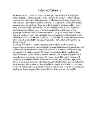 Defense Of Mastery
Defense of Mastery is the conclusion of a chapter, one volume in an eight part
series. Instead of a memory game for the final test, Defense of Mastery requires
research, and application. Many equations in Mathematics, Science Experiments,
and works of Literature use real life situations. In Defense of Mastery, the students
advance, using the skills they have learned to implement each core subject into a
topic. Research embarked over time has affected the quality of knowledgeable
professionalism, gifting a more in depth look at the theme and topic, giving
pathways for simple and abundant connections. Slowly, as insight on the various
subjects was taken, many of the concepts that were acquired in our research could
easily be applied to our Defense of Mastery. To see how the research conducted from
other subjects is affected by opinion, Mathematics will... Show more content on
Helpwriting.net ...
Centering around three scientific concepts, the ability to question scientific
advancement, constructing explanations for science, lastly obtaining, evaluating, and
communicating information. Genetic modification is extremely controversial and
prevalent in our modern society. The idea of manipulating God s hand and the
natural course of a child s birth to prevent imperfections is highly debated with in
many fields of science and parents in the United States. The plot of Gattaca, will
definitely be incorporated into the Defense of Mastery as it highlights a probable
future of genetic modification where humans are valued for their genetics rather than
their standards. Our science portion will also encompass Mathematics, as our case
study will be focused on a specified population s opinion on if we should genetically
modify our future progeny, affecting the United States and later the world s
 