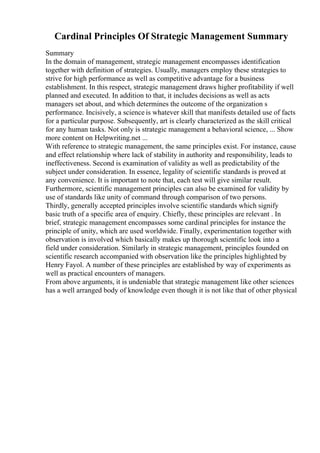 Cardinal Principles Of Strategic Management Summary
Summary
In the domain of management, strategic management encompasses identification
together with definition of strategies. Usually, managers employ these strategies to
strive for high performance as well as competitive advantage for a business
establishment. In this respect, strategic management draws higher profitability if well
planned and executed. In addition to that, it includes decisions as well as acts
managers set about, and which determines the outcome of the organization s
performance. Incisively, a science is whatever skill that manifests detailed use of facts
for a particular purpose. Subsequently, art is clearly characterized as the skill critical
for any human tasks. Not only is strategic management a behavioral science, ... Show
more content on Helpwriting.net ...
With reference to strategic management, the same principles exist. For instance, cause
and effect relationship where lack of stability in authority and responsibility, leads to
ineffectiveness. Second is examination of validity as well as predictability of the
subject under consideration. In essence, legality of scientific standards is proved at
any convenience. It is important to note that, each test will give similar result.
Furthermore, scientific management principles can also be examined for validity by
use of standards like unity of command through comparison of two persons.
Thirdly, generally accepted principles involve scientific standards which signify
basic truth of a specific area of enquiry. Chiefly, these principles are relevant . In
brief, strategic management encompasses some cardinal principles for instance the
principle of unity, which are used worldwide. Finally, experimentation together with
observation is involved which basically makes up thorough scientific look into a
field under consideration. Similarly in strategic management, principles founded on
scientific research accompanied with observation like the principles highlighted by
Henry Fayol. A number of these principles are established by way of experiments as
well as practical encounters of managers.
From above arguments, it is undeniable that strategic management like other sciences
has a well arranged body of knowledge even though it is not like that of other physical
 