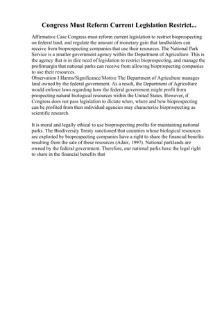 Congress Must Reform Current Legislation Restrict...
Affirmative Case Congress must reform current legislation to restrict bioprospecting
on federal land, and regulate the amount of monetary gain that landholders can
receive from bioprospecting companies that use their resources. The National Park
Service is a smaller government agency within the Department of Agriculture. This is
the agency that is in dire need of legislation to restrict bioprospecting, and manage the
profitmargin that national parks can receive from allowing bioprospecting companies
to use their resources.
Observation I Harms/Significance/Motive The Department of Agriculture manages
land owned by the federal government. As a result, the Department of Agriculture
would enforce laws regarding how the federal government might profit from
prospecting natural biological resources within the United States. However, if
Congress does not pass legislation to dictate when, where and how bioprospecting
can be profited from then individual agencies may characterize bioprospecting as
scientific research.
It is moral and legally ethical to use bioprospecting profits for maintaining national
parks. The Biodiversity Treaty sanctioned that countries whose biological resources
are exploited by bioprospecting companies have a right to share the financial benefits
resulting from the sale of these resources (Adair, 1997). National parklands are
owned by the federal government. Therefore, our national parks have the legal right
to share in the financial benefits that
 