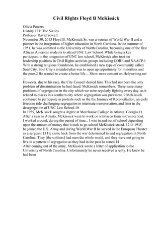 Civil RIghts Floyd B McKissick
Olivia Powers
History 121: The Sixties
Professor David Sowell
November 30, 2013 Floyd B. McKissick Sr. was a veteran of World War II and a
pioneer in the integration of higher education in North Carolina. In the summer of
1951, he was admitted to the University of North Carolina, becoming one of the first
African American students to attend UNC Law School. While being a key
participant in the integration of UNC law school, McKissick also took on
leadership positions in Civil Rights activists groups including CORE and NAACP.1
With a strong religious foundation, he established a new type of community called
Soul City. Soul City s intended plan was to open up opportunity for minorities and
the poor.2 He wanted to create a better life ... Show more content on Helpwriting.net
...
However, due to his race, the City Council denied him. This had not been the only
problem of discrimination he had faced. McKissick remembers, There were many
problems of segregation in the city which we were regularly fighting every day, as it
related to blacks in a southern city where segregation was prevalent. 9 McKissick
continued to participate in protests such as the the Journey of Reconciliation, an early
freedom ride challenging segregation in interstate transportation, and later in the
desegregation of UNC Law School.10
In 1939, McKissick sought a degree at Morehouse College in Atlanta, Georgia.11
After a year in Atlanta, McKissick went to work on a tobacco farm in Connecticut.
I worked around, during the period of time... I was in and out of school depending
upon the amount of money that it took to go school McKissick stated. 12 In 1945,
he joined the U.S. Army and during World War II he served in the European Theater
as a sergeant.13 He came back from the war determined to end segregation in North
Carolina. They [the soldiers] had seen the whole world, and they were not going to
live in a pattern of segregation as they had in the past he stated.14
After coming out of the army, McKissick wrote a letter of application to the
University of North Carolina. Unfortunately he never received a reply. He knew he
had been
 