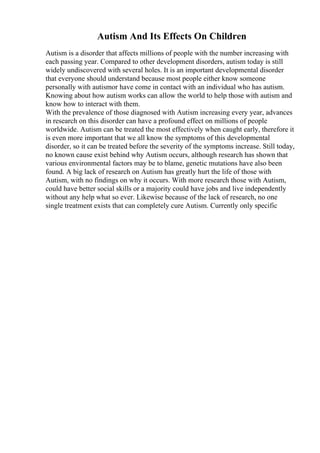 Autism And Its Effects On Children
Autism is a disorder that affects millions of people with the number increasing with
each passing year. Compared to other development disorders, autism today is still
widely undiscovered with several holes. It is an important developmental disorder
that everyone should understand because most people either know someone
personally with autismor have come in contact with an individual who has autism.
Knowing about how autism works can allow the world to help those with autism and
know how to interact with them.
With the prevalence of those diagnosed with Autism increasing every year, advances
in research on this disorder can have a profound effect on millions of people
worldwide. Autism can be treated the most effectively when caught early, therefore it
is even more important that we all know the symptoms of this developmental
disorder, so it can be treated before the severity of the symptoms increase. Still today,
no known cause exist behind why Autism occurs, although research has shown that
various environmental factors may be to blame, genetic mutations have also been
found. A big lack of research on Autism has greatly hurt the life of those with
Autism, with no findings on why it occurs. With more research those with Autism,
could have better social skills or a majority could have jobs and live independently
without any help what so ever. Likewise because of the lack of research, no one
single treatment exists that can completely cure Autism. Currently only specific
 