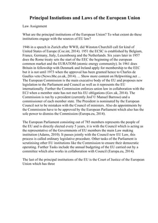 Principal Instiutions and Laws of the European Union
Law Assignment
What are the principal institutions of the European Union? To what extent do these
institutions engage with the sources of EU law?
1946 in a speech in Zurich after WWII, did Winston Churchill call for kind of
United States of Europe (Coe.int, 2014). 1951 the ECSC is established by Belgium,
France, Germany, Italy, Luxembourg and the Netherlands. Six years later in 1957
does the Rome treaty sets the start of the EEC the beginning of the european
common market and the EURATOM (atomic energy community). In 1961 does
Britain in fellowship with Denmark and Ireland apply for membership to the EEC
but it is not until 1973 when the approval has been granted hence to Charles de
Gaulles veto (News.bbc.co.uk, 2014). ... Show more content on Helpwriting.net ...
The European Commission is the main executive body of the EU and proposes new
legislation to the Parliament and Council as well as it represents the EU
internationally. Further the Commission enforces union law in collaboration with the
ECJ when a member state has not met his EU obligations (Gov.uk, 2014). The
Commission is run by a president (currently JosГ© Manuel Barroso) and a
commissioner of each member state. The President is nominated by the European
Council not to be mistaken with the Council of ministers. Also do appointments by
the Commission have to be approved by the European Parliament which also has the
sole power to dismiss the Commission (Europa.eu, 2014).
The European Parliament consisting out of 785 members represents the people of
the EU and is directly elected every 5 years, it is with the Council which is acting as
the representative of the Governments of EU members the main Law making
institution (Adams, 2010). It passes jointly with the Council new EU Law, this
process is called ordinary legislative procedure. Other tasks of the Parliament is
scrutinising other EU institutions like the Commission to ensure their democratic
operating. Further Tasks include the annual budgeting of the EU carried out by a
committee which also works in collaboration with Council (Europa.eu, 2014).
The last of the principal institutions of the EU is the Court of Justice of the European
Union which has three
 