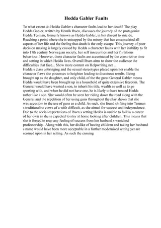 Hedda Gabler Faults
To what extent do Hedda Gabler s character faults lead to her death? The play
Hedda Gabler, written by Henrik Ibsen, discusses the journey of the protagonist
Hedda Tesman, formerly known as Hedda Gabler, in her dissent to suicide.
Reaching a point where she is entrapped by the misery that has encapsulated all
aspects of her life and the feeling that death is the only escape. This journey of poor
decision making is largely caused by Hedda s character faults with her inability to fit
into 17th century Norwegian society, her self insecurities and her flirtatious
behaviour. However, these character faults are accentuated by the constrictive time
and setting in which Hedda lives. Overall Ibsen aims to show the audience the
difficulties that face... Show more content on Helpwriting.net ...
Hedda s class upbringing and the sexual stereotypes placed upon her enable the
character flaws she possesses to heighten leading to disastrous results. Being
brought up as the daughter, and only child, of the the great General Gabler means
Hedda would have been brought up in a household of quite extensive freedom. The
General would have wanted a son, to inherit his title, wealth as well as to go
sporting with, and when he did not have one, he is likely to have treated Hedda
rather like a son. She would often be seen her riding down the road along with the
General and the repetition of her using guns throughout the play shows that she
was accustom to the use of guns as a child. As such, she found shifting into Tesman
s traditionalist views of a wife difficult, as she aimed for success and independence.
Due to the social expectations of Ibsen s setting Hedda is unable to follow a career
of her own as she is expected to stay at home looking after children. This means that
she is forced to reap any feeling of success from her husband s wretched
professorship . Along with this, her dislike of having children and taking her husband
s name would have been more acceptable in a further modernised setting yet are
scorned upon in her setting. As such the ensuing
 